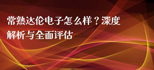 常熟达伦电子怎么样？深度解析与全面评估_https://wap.78312.cn_外汇交易_第1张