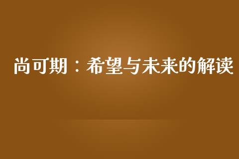 尚可期:希望与未来的解读_外汇交易_第1张_期货开户_金融监管_外汇交易_债券资讯_全球市场_财经新闻 尚可期:希望与未来的解读_https://wap.78312.cn_外汇交易_第1张
