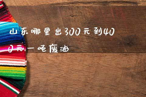 山东哪里出300元到400元一吨废油_https://wap.78312.cn_债券资讯_第1张