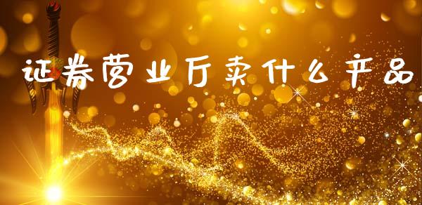 证券营业厅卖什么产品_https://wap.78312.cn_财经新闻_第1张