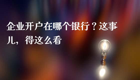 企业开户在哪个银行？这事儿，得这么看_https://wap.78312.cn_期货开户_第1张