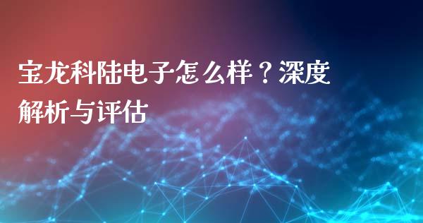 宝龙科陆电子怎么样？深度解析与评估_https://wap.78312.cn_金融监管_第1张