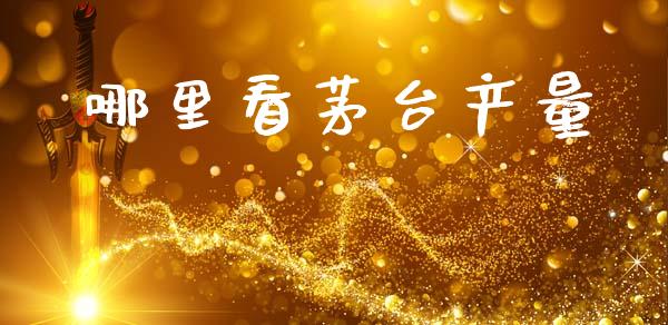 哪里看茅台产量_https://wap.78312.cn_金融监管_第1张