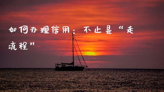 如何办理信用：不止是“走流程”_https://wap.78312.cn_期货开户_第1张