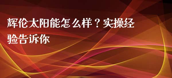 辉伦太阳能怎么样？实操经验告诉你_https://wap.78312.cn_期货开户_第1张