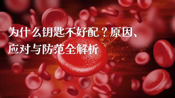 为什么钥匙不好配？原因、应对与防范全解析_https://wap.78312.cn_期货开户_第1张