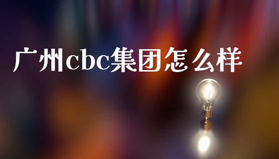 广州cbc集团怎么样_https://wap.78312.cn_全球市场_第1张